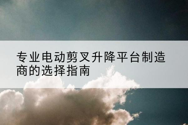 瓯海电动剪叉升降平台厂家-专业电动剪叉升降平台制造商的选择指南