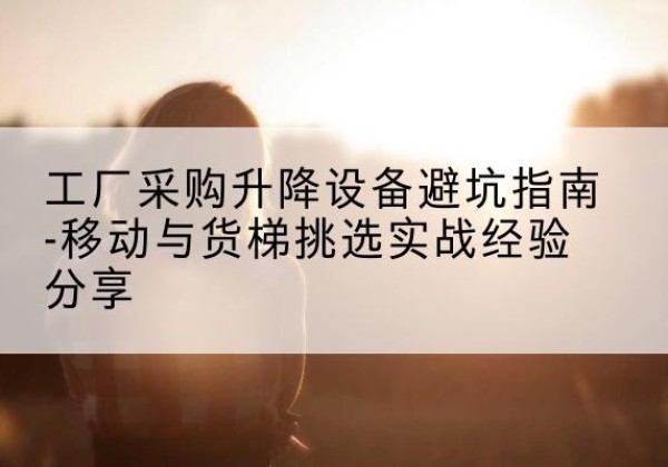 瓯海移动式升降机怎么选-工厂采购升降设备避坑指南-移动与货梯挑选实战经验分享