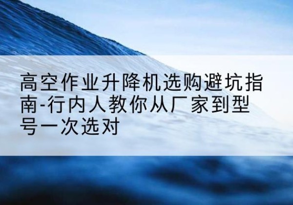 瓯海升降平台厂家-高空作业升降机选购避坑指南-行内人教你从厂家到型号一次选对