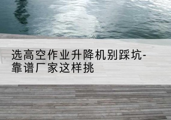 瓯海剪叉式升降机厂家-选高空作业升降机别踩坑-靠谱厂家这样挑
