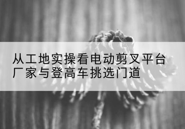 瓯海电动剪叉升降平台厂家-从工地实操看电动剪叉平台厂家与登高车挑选门道