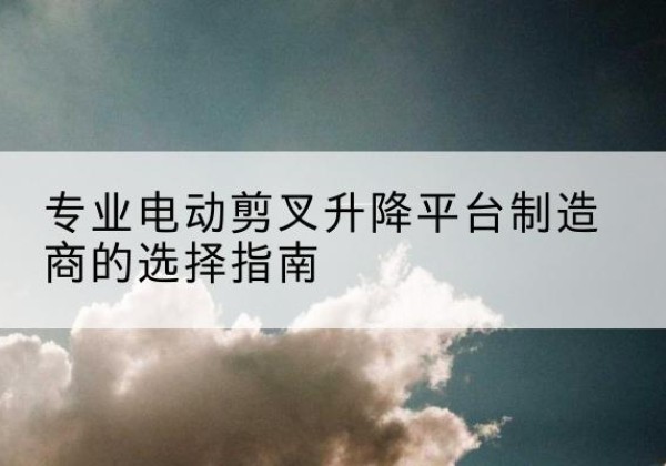 瓯海电动剪叉升降平台厂家-专业电动剪叉升降平台制造商的选择指南